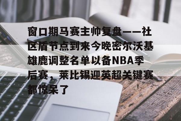 kaiyun体育安全登录窗口期马赛主帅复盘——社区盾节点到来今晚密尔沃基雄鹿调整名单以备NBA季后赛，莱比锡迎英超关键赛都惊呆了的简单介绍