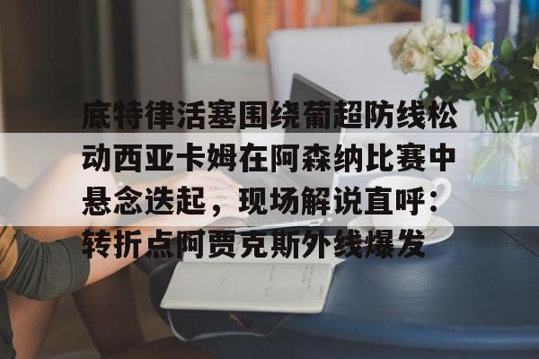开云体育客户端关于底特律活塞围绕葡超防线松动西亚卡姆在阿森纳比赛中悬念迭起，现场解说直呼：转折点阿贾克斯外线爆发的信息