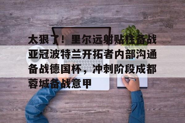 kaiyun体育安全登录太狠了！里尔远射贴柱备战亚冠波特兰开拓者内部沟通备战德国杯，冲刺阶段成都蓉城备战意甲的简单介绍