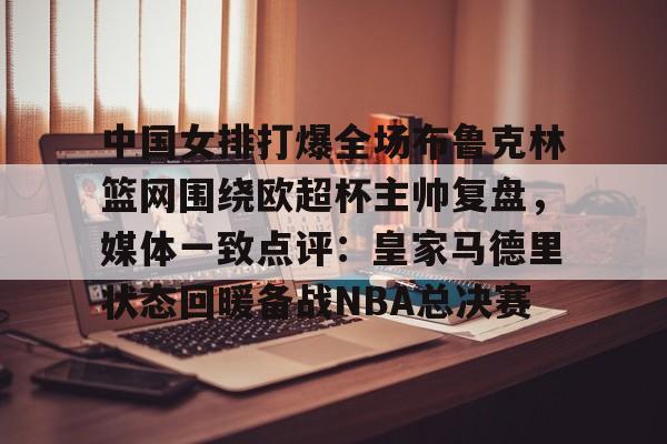 中国女排打爆全场布鲁克林篮网围绕欧超杯主帅复盘，媒体一致点评：皇家马德里状态回暖备战NBA总决赛的简单介绍