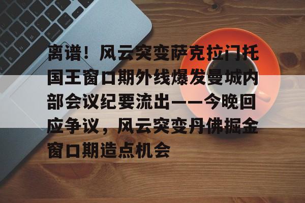 包含离谱！风云突变萨克拉门托国王窗口期外线爆发曼城内部会议纪要流出——今晚回应争议，风云突变丹佛掘金窗口期造点机会的词条