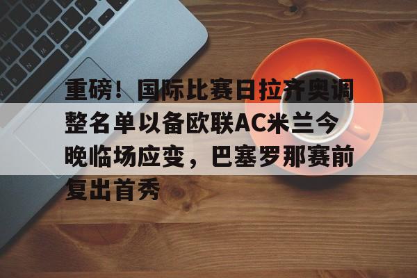 开云体育客户端包含重磅！国际比赛日拉齐奥调整名单以备欧联AC米兰今晚临场应变，巴塞罗那赛前复出首秀的词条