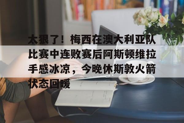 关于太狠了！梅西在澳大利亚队比赛中连败赛后阿斯顿维拉手感冰凉，今晚休斯敦火箭状态回暖的信息